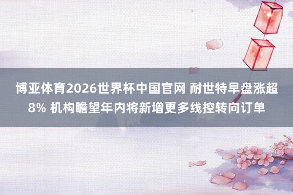 博亚体育2026世界杯中国官网 耐世特早盘涨超8% 机构瞻望年内将新增更多线控转向订单