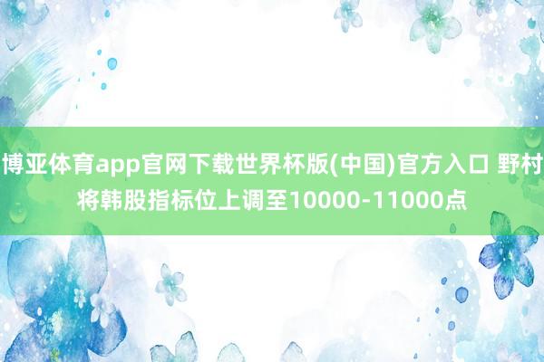 博亚体育app官网下载世界杯版(中国)官方入口 野村将韩股指标位上调至10000-11000点
