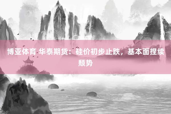 博亚体育 华泰期货：硅价初步止跌，基本面捏续颓势
