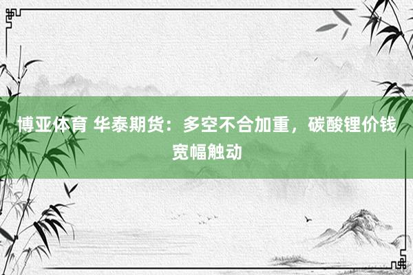 博亚体育 华泰期货：多空不合加重，碳酸锂价钱宽幅触动