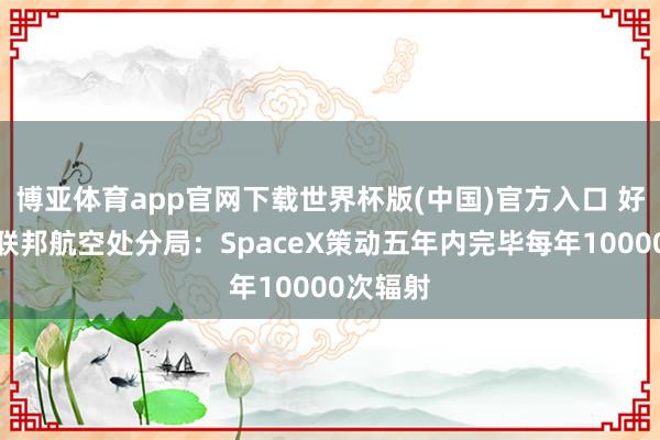博亚体育app官网下载世界杯版(中国)官方入口 好意思国联邦航空处分局：SpaceX策动五年内完毕每年10000次辐射