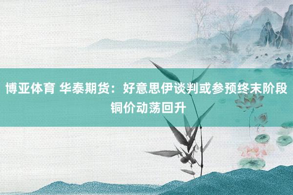 博亚体育 华泰期货：好意思伊谈判或参预终末阶段 铜价动荡回升