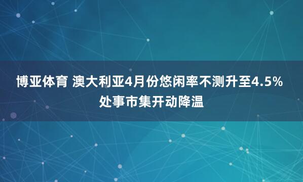 博亚体育 澳大利亚4月份悠闲率不测升至4.5% 处事市集开动降温
