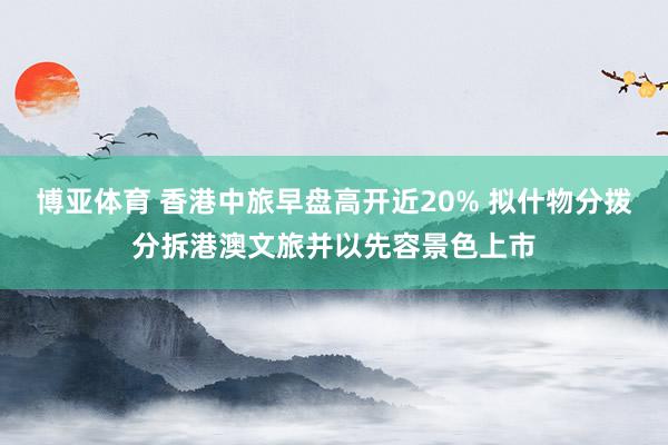 博亚体育 香港中旅早盘高开近20% 拟什物分拨分拆港澳文旅并以先容景色上市