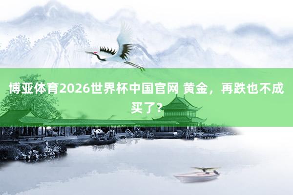 博亚体育2026世界杯中国官网 黄金，再跌也不成买了？