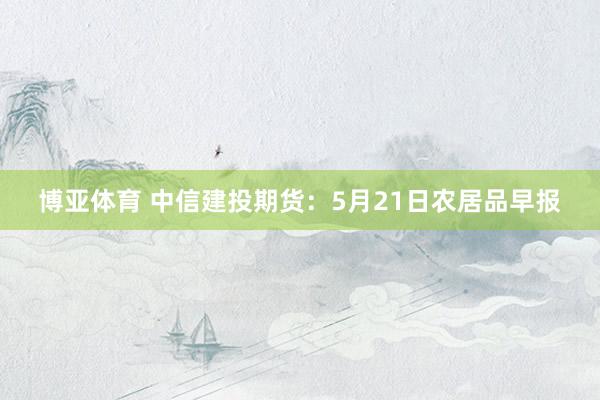 博亚体育 中信建投期货：5月21日农居品早报