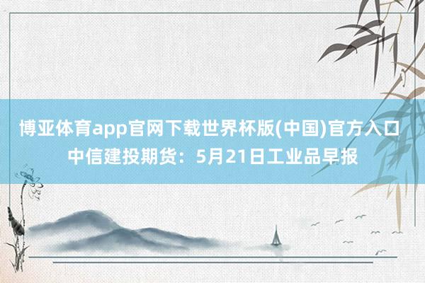 博亚体育app官网下载世界杯版(中国)官方入口 中信建投期货：5月21日工业品早报
