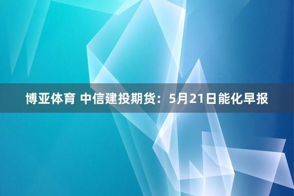 博亚体育 中信建投期货：5月21日能化早报