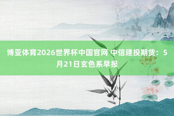 博亚体育2026世界杯中国官网 中信建投期货：5月21日玄色系早报