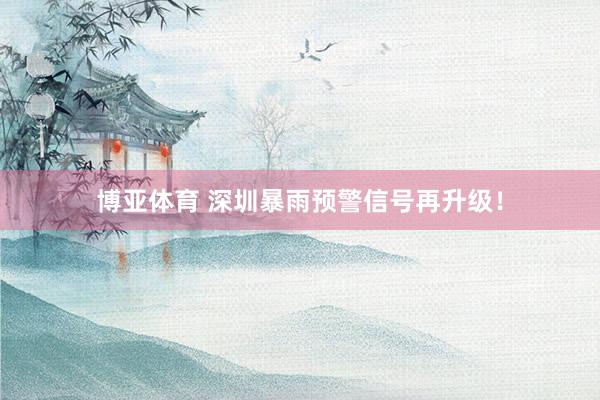博亚体育 深圳暴雨预警信号再升级！