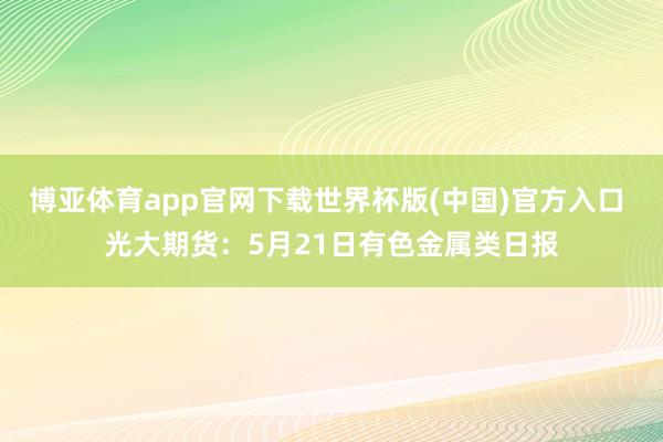 博亚体育app官网下载世界杯版(中国)官方入口 光大期货：5月21日有色金属类日报