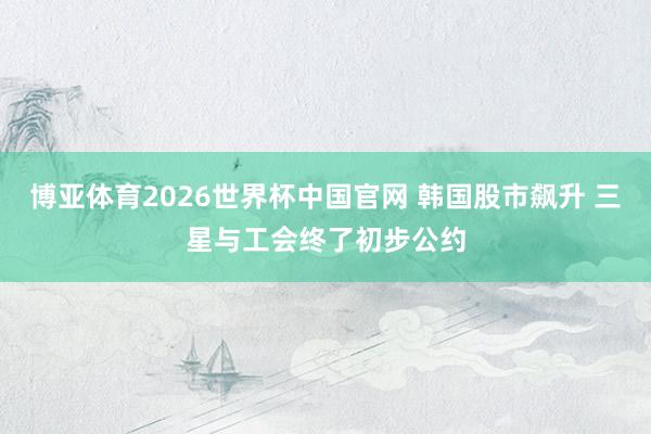 博亚体育2026世界杯中国官网 韩国股市飙升 三星与工会终了初步公约