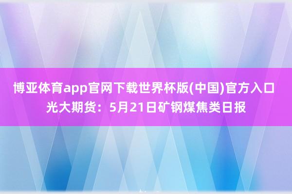 博亚体育app官网下载世界杯版(中国)官方入口 光大期货：5月21日矿钢煤焦类日报