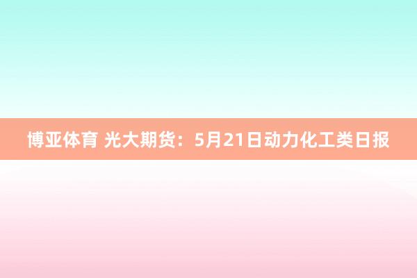 博亚体育 光大期货：5月21日动力化工类日报