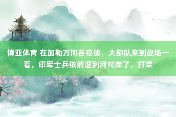 博亚体育 在加勒万河谷夜战，大部队来到战场一看，印军士兵依然退到河对岸了，打架