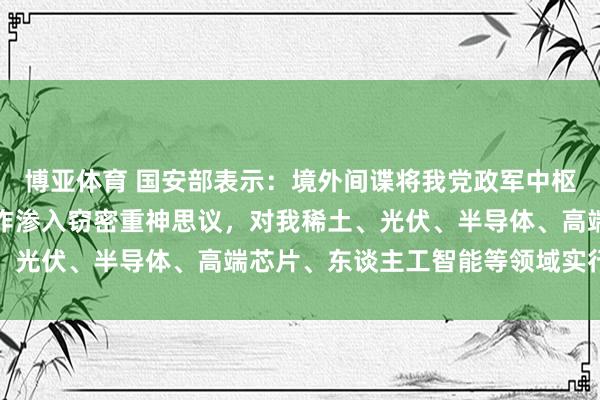 博亚体育 国安部表示：境外间谍将我党政军中枢纰谬部位及东谈主员算作渗入窃密重神思议，对我稀土、光伏、半导体、高端芯片、东谈主工智能等领域实行窃密
