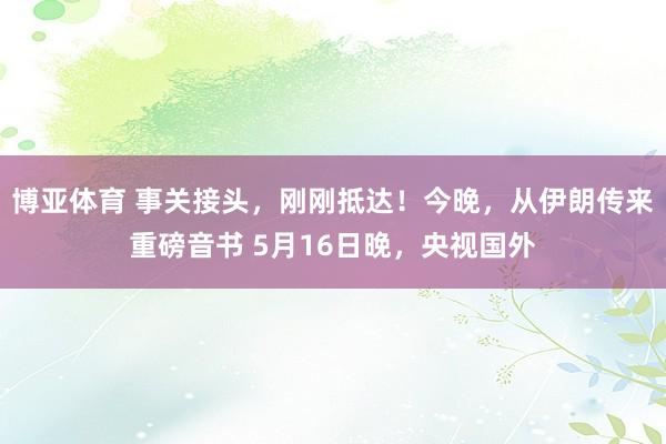 博亚体育 事关接头，刚刚抵达！今晚，从伊朗传来重磅音书 5月16日晚，央视国外