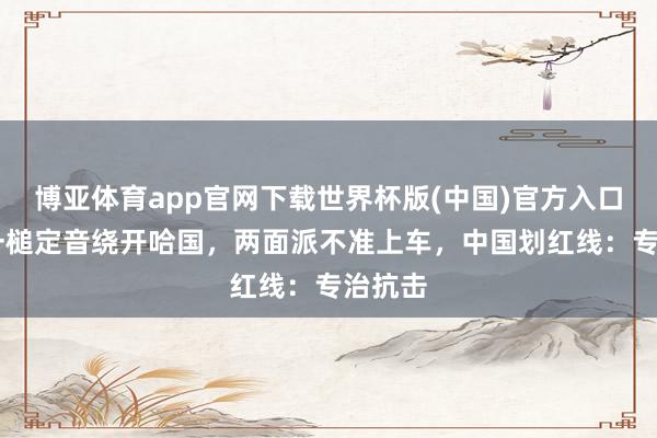 博亚体育app官网下载世界杯版(中国)官方入口 中方一槌定音绕开哈国，两面派不准上车，中国划红线：专治抗击
