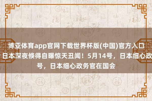 博亚体育app官网下载世界杯版(中国)官方入口 掩人耳目！日本深夜倏得自曝惊天丑闻！5月14号，日本细心政务官在国会