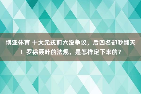 博亚体育 十大元戎前六没争议，后四名却吵翻天！罗徐聂叶的法规，是怎样定下来的？