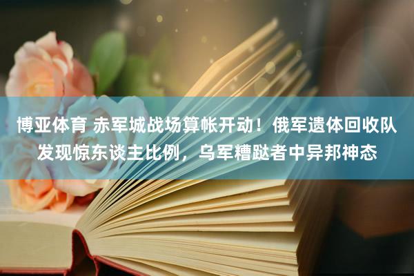 博亚体育 赤军城战场算帐开动！俄军遗体回收队发现惊东谈主比例，乌军糟跶者中异邦神态