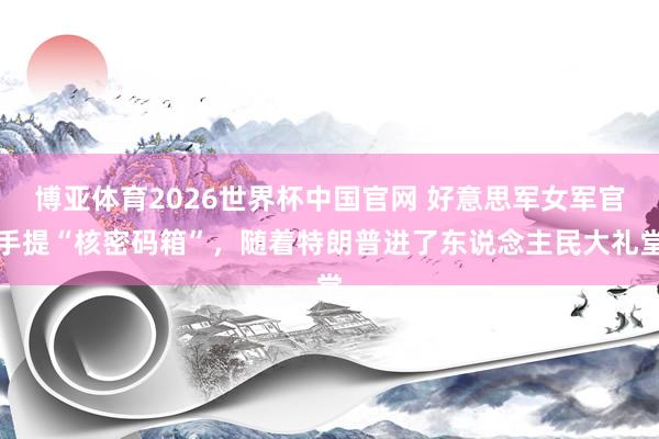 博亚体育2026世界杯中国官网 好意思军女军官手提“核密码箱”，随着特朗普进了东说念主民大礼堂