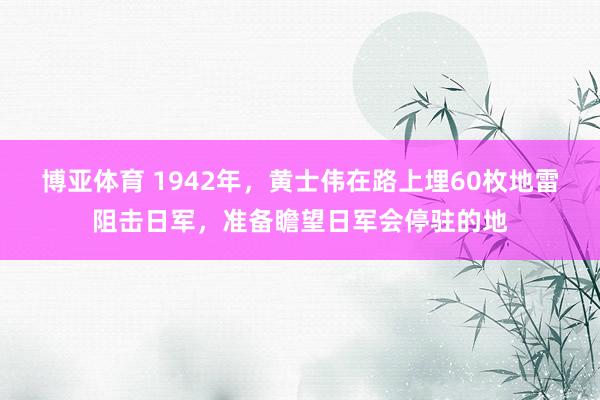 博亚体育 1942年，黄士伟在路上埋60枚地雷阻击日军，准备瞻望日军会停驻的地