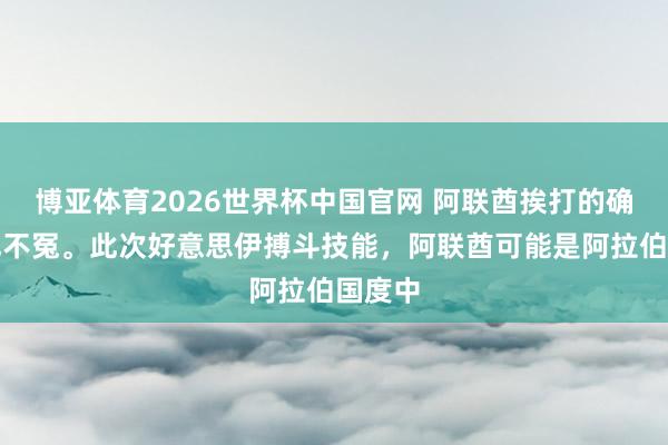 博亚体育2026世界杯中国官网 阿联酋挨打的确少量也不冤。此次好意思伊搏斗技能，阿联酋可能是阿拉伯国度中