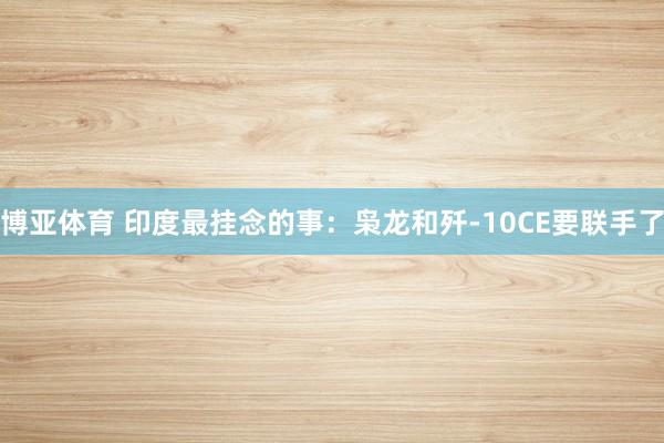 博亚体育 印度最挂念的事：枭龙和歼-10CE要联手了