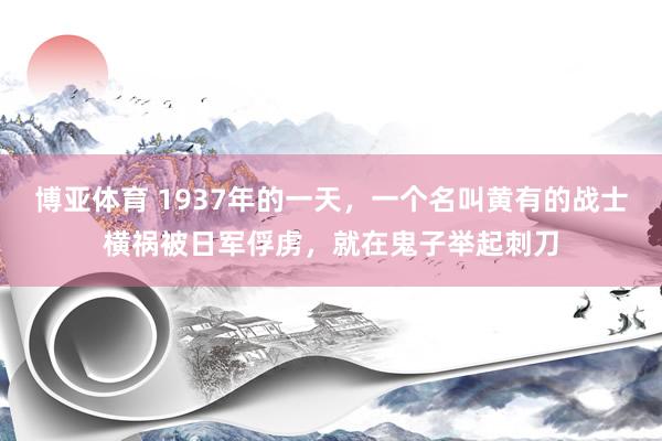 博亚体育 1937年的一天，一个名叫黄有的战士横祸被日军俘虏，就在鬼子举起刺刀