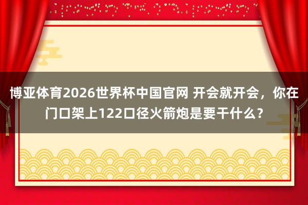 博亚体育2026世界杯中国官网 开会就开会，你在门口架上122口径火箭炮是要干什么？