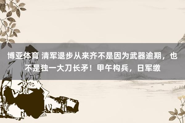 博亚体育 清军退步从来齐不是因为武器逾期，也不是独一大刀长矛！甲午构兵，日军缴