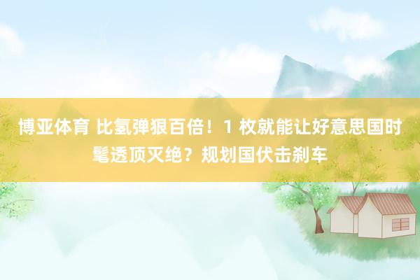 博亚体育 比氢弹狠百倍！1 枚就能让好意思国时髦透顶灭绝？规划国伏击刹车