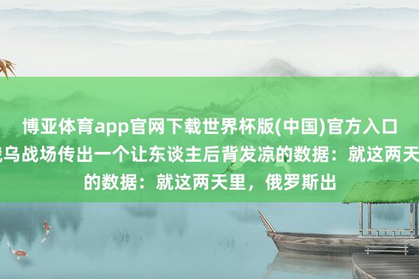 博亚体育app官网下载世界杯版(中国)官方入口 5月14号，俄乌战场传出一个让东谈主后背发凉的数据：就这两天里，俄罗斯出
