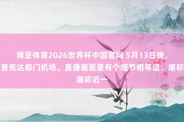 博亚体育2026世界杯中国官网 5月13日晚，特朗普抵达都门机场。直播画面里有个细节相等逗：堪称近一