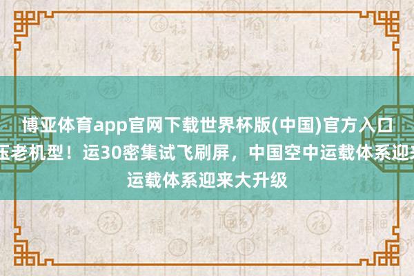 博亚体育app官网下载世界杯版(中国)官方入口 全面碾压老机型！运30密集试飞刷屏，中国空中运载体系迎来大升级