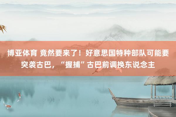 博亚体育 竟然要来了！好意思国特种部队可能要突袭古巴，“握捕”古巴前调换东说念主