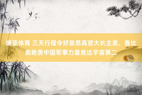 博亚体育 三天行程令好意思高官大长主意，鲁比奥艳羡中国军事力量竟达宇宙第二
