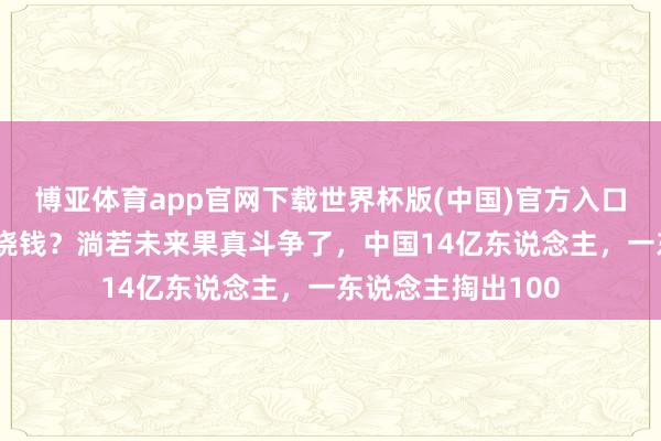 博亚体育app官网下载世界杯版(中国)官方入口 当代化斗争有多烧钱？淌若未来果真斗争了，中国14亿东说念主，一东说念主掏出100