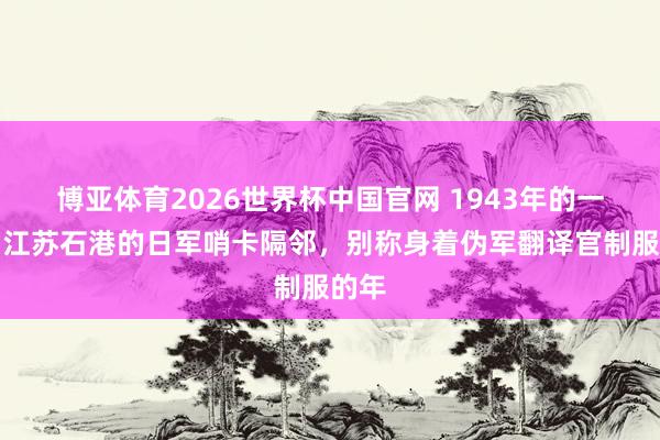 博亚体育2026世界杯中国官网 1943年的一天，江苏石港的日军哨卡隔邻，别称身着伪军翻译官制服的年