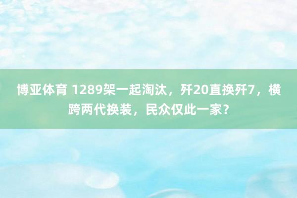 博亚体育 1289架一起淘汰，歼20直换歼7，横跨两代换装，民众仅此一家？