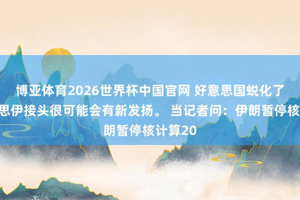 博亚体育2026世界杯中国官网 好意思国蜕化了，好意思伊接头很可能会有新发扬。 当记者问：伊朗暂停核计算20