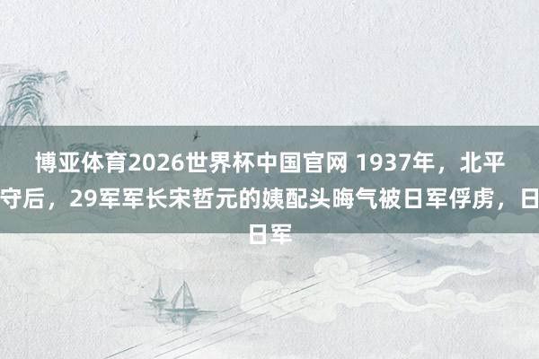 博亚体育2026世界杯中国官网 1937年，北平失守后，29军军长宋哲元的姨配头晦气被日军俘虏，日军