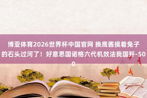 博亚体育2026世界杯中国官网 换鹰酱摸着兔子的石头过河了！好意思国诺格六代机效法我国歼-50