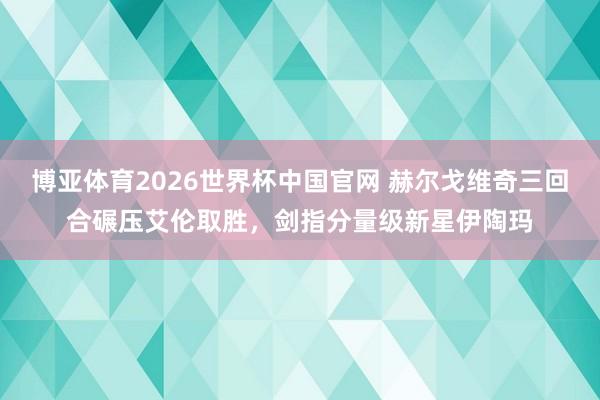 博亚体育2026世界杯中国官网 赫尔戈维奇三回合碾压艾伦取胜，剑指分量级新星伊陶玛
