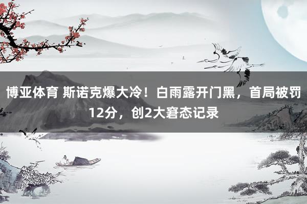 博亚体育 斯诺克爆大冷！白雨露开门黑，首局被罚12分，创2大窘态记录