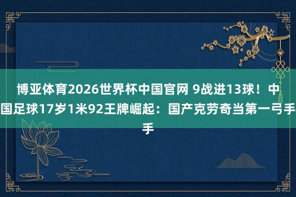 博亚体育2026世界杯中国官网 9战进13球！中国足球17岁1米92王牌崛起：国产克劳奇当第一弓手