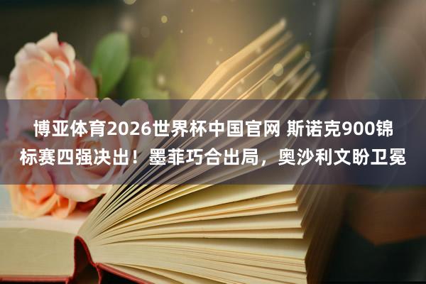 博亚体育2026世界杯中国官网 斯诺克900锦标赛四强决出！墨菲巧合出局，奥沙利文盼卫冕