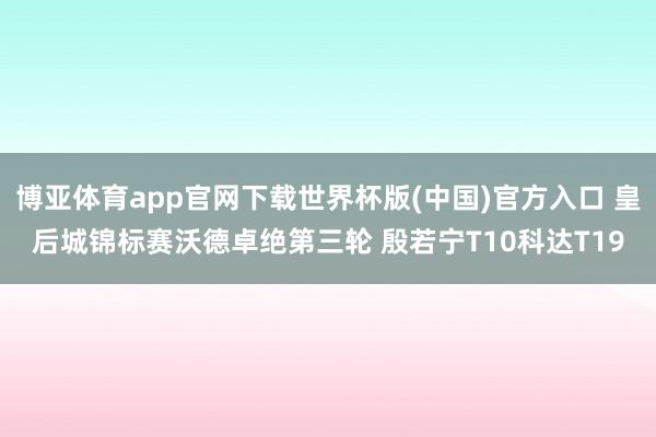博亚体育app官网下载世界杯版(中国)官方入口 皇后城锦标赛沃德卓绝第三轮 殷若宁T10科达T19