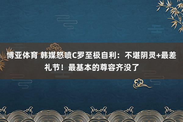 博亚体育 韩媒怒喷C罗至极自利：不堪阴灵+最差礼节！最基本的尊容齐没了